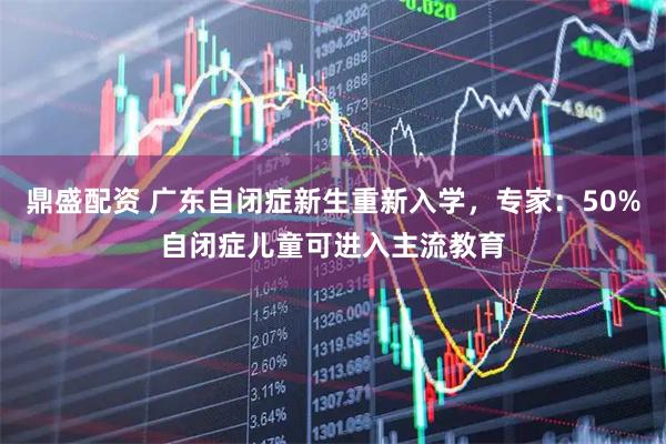 鼎盛配资 广东自闭症新生重新入学，专家：50%自闭症儿童可进入主流教育