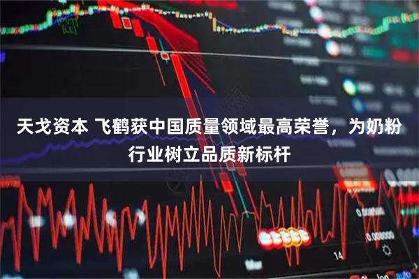 天戈资本 飞鹤获中国质量领域最高荣誉，为奶粉行业树立品质新标杆