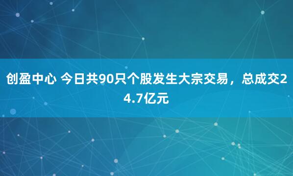 创盈中心 今日共90只个股发生大宗交易，总成交24.7亿元