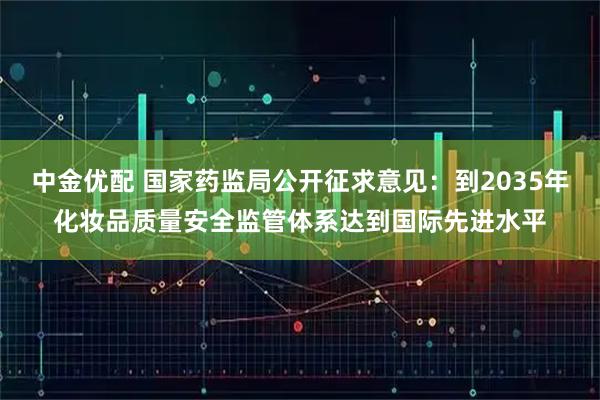 中金优配 国家药监局公开征求意见：到2035年化妆品质量安全监管体系达到国际先进水平