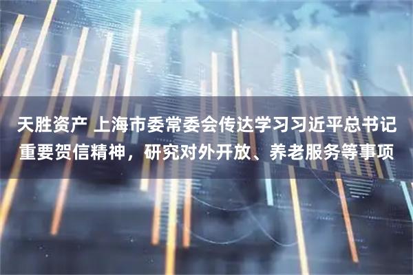 天胜资产 上海市委常委会传达学习习近平总书记重要贺信精神，研究对外开放、养老服务等事项