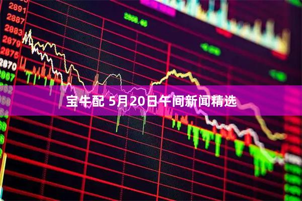 宝牛配 5月20日午间新闻精选