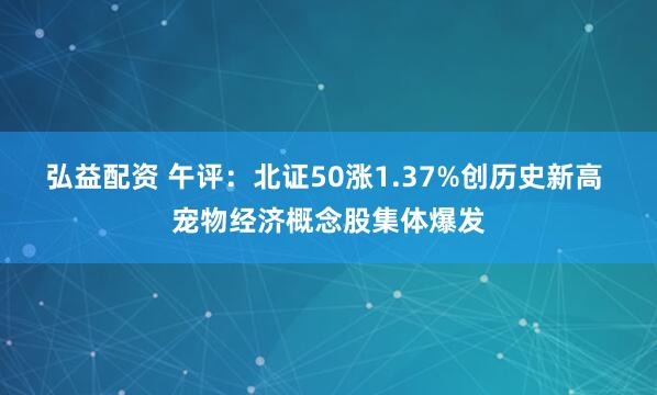 弘益配资 午评：北证50涨1.37%创历史新高 宠物经济概念股集体爆发