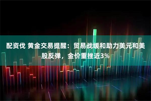 配资伐 黄金交易提醒：贸易战缓和助力美元和美股反弹，金价重挫近3%