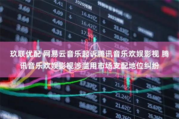 玖联优配 网易云音乐起诉腾讯音乐欢娱影视 腾讯音乐欢娱影视涉滥用市场支配地位纠纷