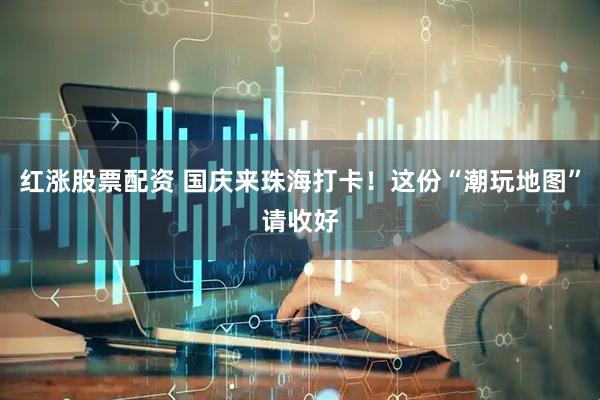 红涨股票配资 国庆来珠海打卡！这份“潮玩地图”请收好