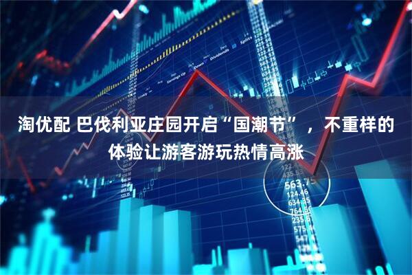 淘优配 巴伐利亚庄园开启“国潮节” ，不重样的体验让游客游玩热情高涨