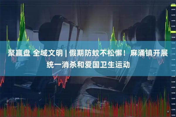 聚赢盘 全域文明 | 假期防蚊不松懈！麻涌镇开展统一消杀和爱国卫生运动