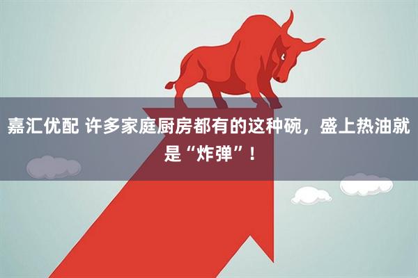 嘉汇优配 许多家庭厨房都有的这种碗，盛上热油就是“炸弹”！