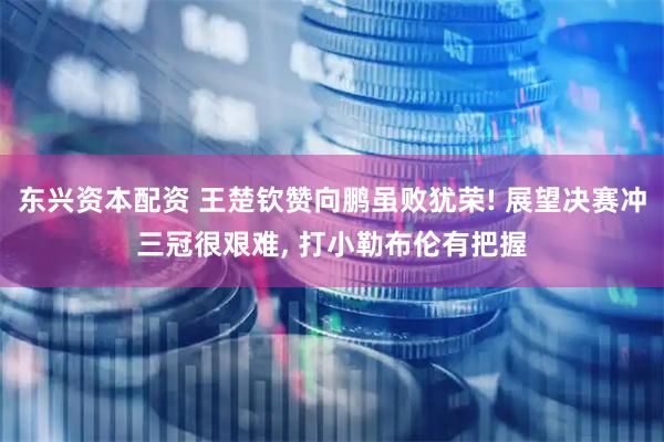 东兴资本配资 王楚钦赞向鹏虽败犹荣! 展望决赛冲三冠很艰难, 打小勒布伦有把握