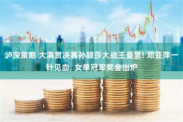 泸深策略 大满贯决赛孙颖莎大战王曼昱! 邓亚萍一针见血, 女单冠军奖金出炉