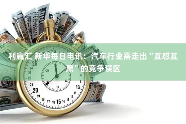 利赢汇 新华每日电讯:汽车行业需走出“互怼互黑”的竞争误区