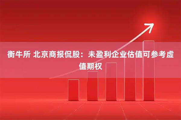 衡牛所 北京商报侃股：未盈利企业估值可参考虚值期权