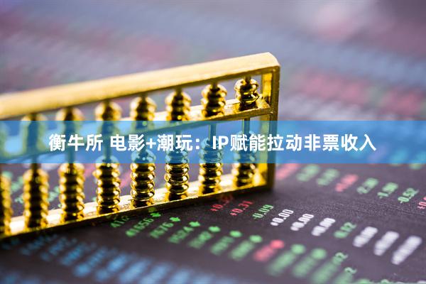 衡牛所 电影+潮玩:IP赋能拉动非票收入