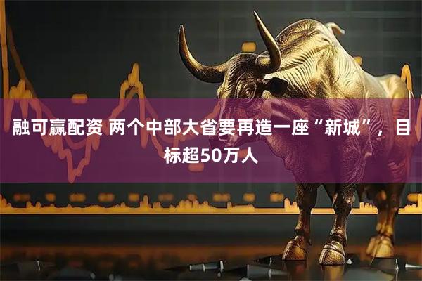 融可赢配资 两个中部大省要再造一座“新城”，目标超50万人