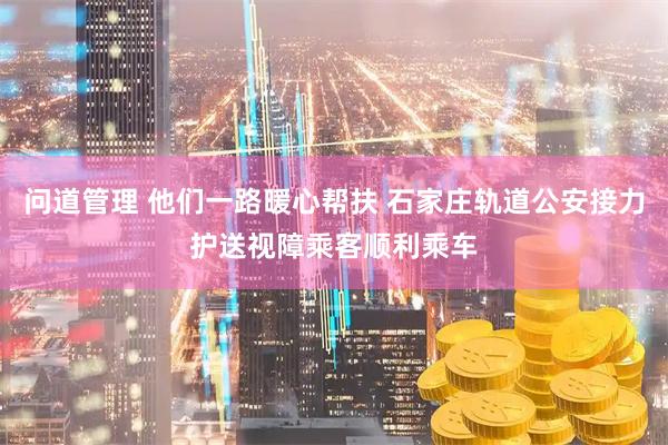 问道管理 他们一路暖心帮扶 石家庄轨道公安接力护送视障乘客顺利乘车