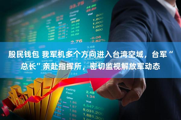 股民钱包 我军机多个方向进入台湾空域，台军“总长”亲赴指挥所，密切监视解放军动态