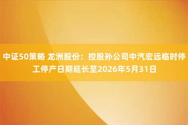 中证50策略 龙洲股份：控股孙公司中汽宏远临时停工停产日期延长至2026年5月31日