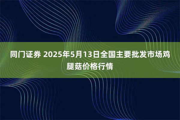 同门证券 2025年5月13日全国主要批发市场鸡腿菇价格行情