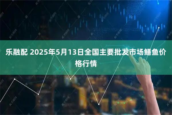 乐融配 2025年5月13日全国主要批发市场鳝鱼价格行情