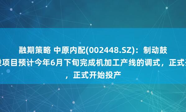 融期策略 中原内配(002448.SZ)：制动鼓二期建设项目预计今年6月下旬完成机加工产线的调式，正式开始投产