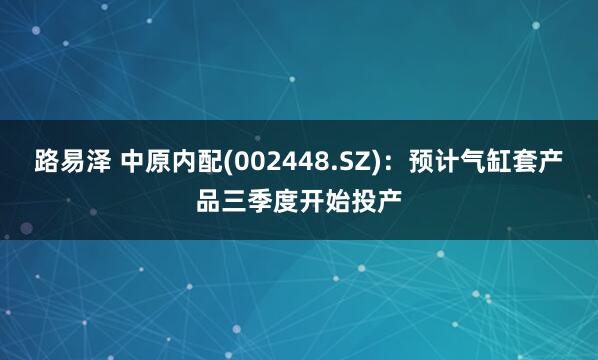 路易泽 中原内配(002448.SZ)：预计气缸套产品三季度开始投产