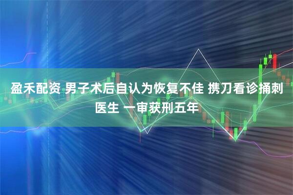 盈禾配资 男子术后自认为恢复不佳 携刀看诊捅刺医生 一审获刑五年