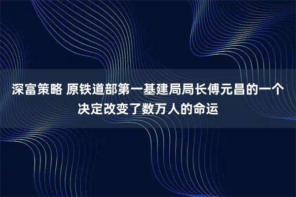 深富策略 原铁道部第一基建局局长傅元昌的一个决定改变了数万人的命运