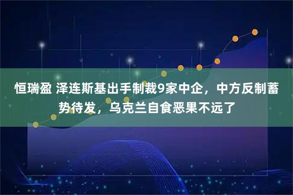 恒瑞盈 泽连斯基出手制裁9家中企，中方反制蓄势待发，乌克兰自食恶果不远了