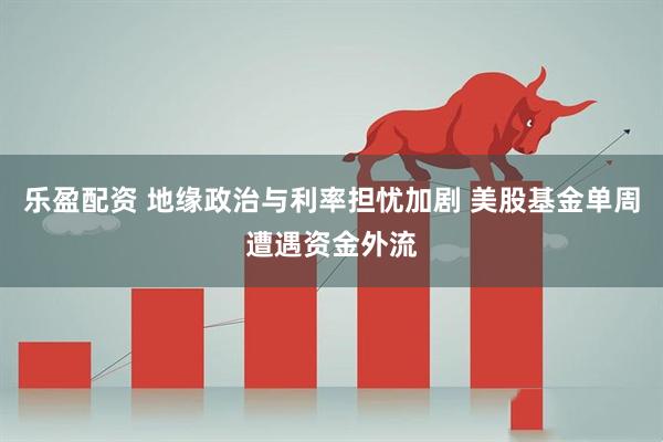 乐盈配资 地缘政治与利率担忧加剧 美股基金单周遭遇资金外流