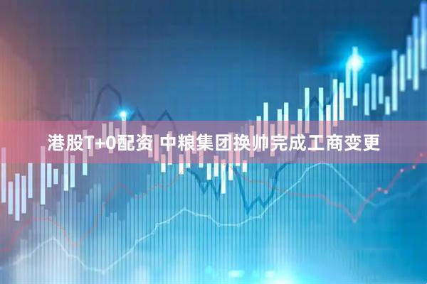 港股T+0配资 中粮集团换帅完成工商变更