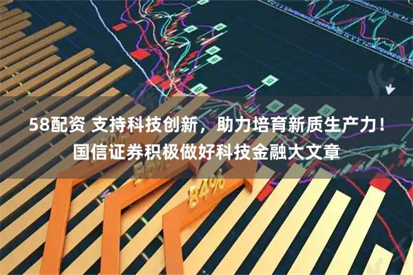 58配资 支持科技创新，助力培育新质生产力！国信证券积极做好科技金融大文章