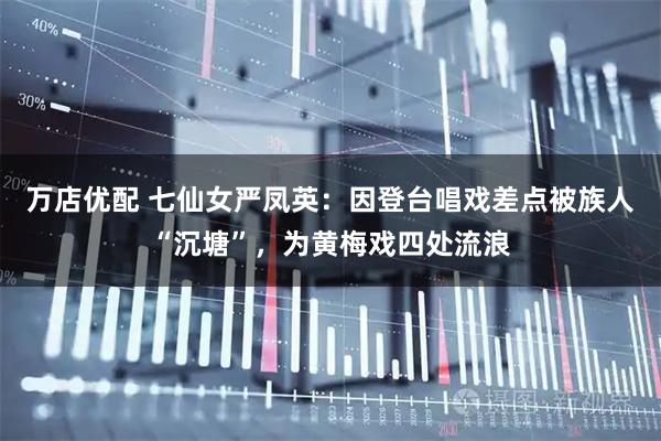 万店优配 七仙女严凤英：因登台唱戏差点被族人“沉塘”，为黄梅戏四处流浪