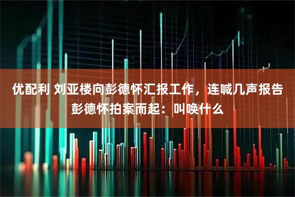 优配利 刘亚楼向彭德怀汇报工作，连喊几声报告彭德怀拍案而起：叫唤什么