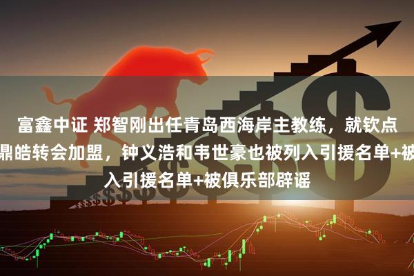 富鑫中证 郑智刚出任青岛西海岸主教练，就钦点杨立瑜和严鼎皓转会加盟，钟义浩和韦世豪也被列入引援名单+被俱乐部辟谣