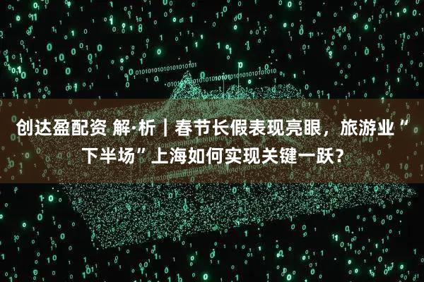 创达盈配资 解·析｜春节长假表现亮眼，旅游业“下半场”上海如何实现关键一跃？
