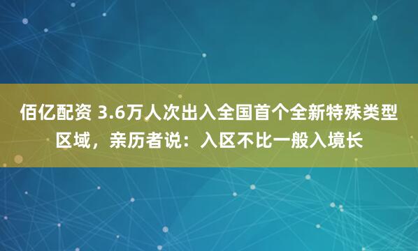 佰亿配资 3.6万人次出入全国首个全新特殊类型区域，亲历者说：入区不比一般入境长