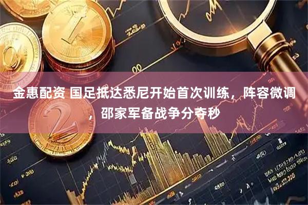 金惠配资 国足抵达悉尼开始首次训练，阵容微调，邵家军备战争分夺秒