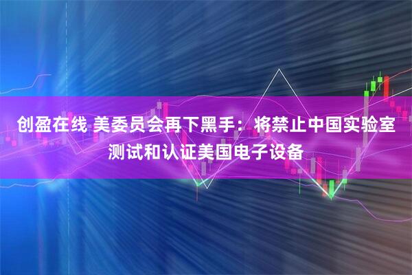 创盈在线 美委员会再下黑手：将禁止中国实验室测试和认证美国电子设备